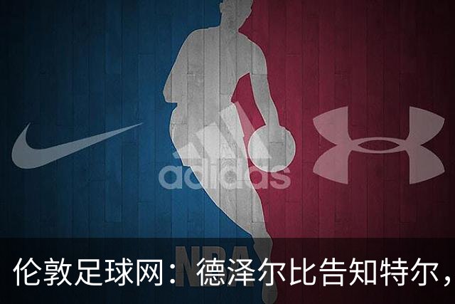 伦敦足球网：德泽尔比告知特尔，他下赛季将会得到重用