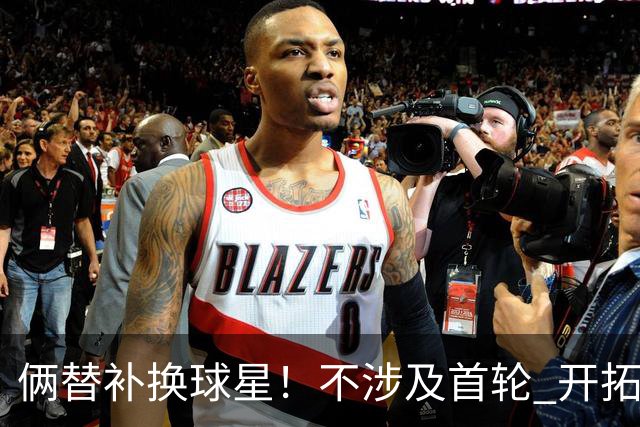 俩替补换球星！不涉及首轮 开拓者已有4后卫为啥还要刮奖莫兰特？