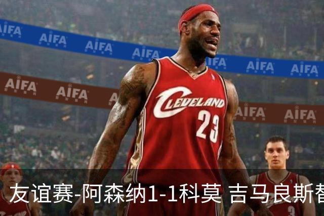 友谊赛-阿森纳1-1科莫 吉马良斯替补登场上演首秀斯凯利破门