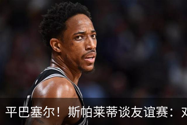 平巴塞尔！斯帕莱蒂谈友谊赛：对球队表现满意，多次错过进球机会
