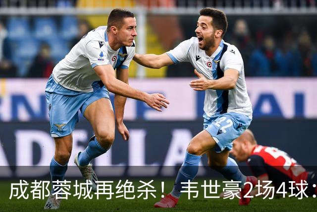 成都蓉城再绝杀！韦世豪2场4球：赛后获前英超锋霸特别认可