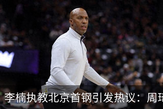 李楠执教北京首钢引发热议：周琦赵睿曾联手失误让他从国家队下课