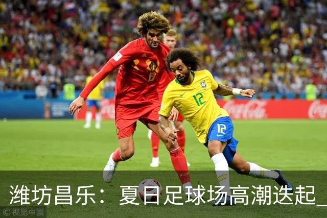 潍坊昌乐：夏日足球场高潮迭起 群众乐享体育盛宴