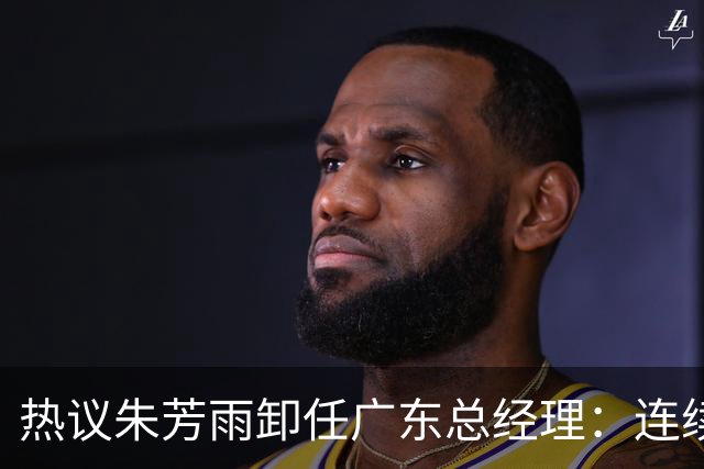 热议朱芳雨卸任广东总经理：连续大投入未达预期更新换代在所难免