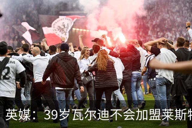 英媒：39岁瓦尔迪不会加盟莱斯特城，他回去只是进行体能测试