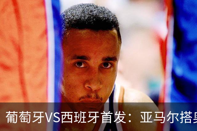 葡萄牙VS西班牙首发：亚马尔搭奥亚萨瓦尔 C罗配B费