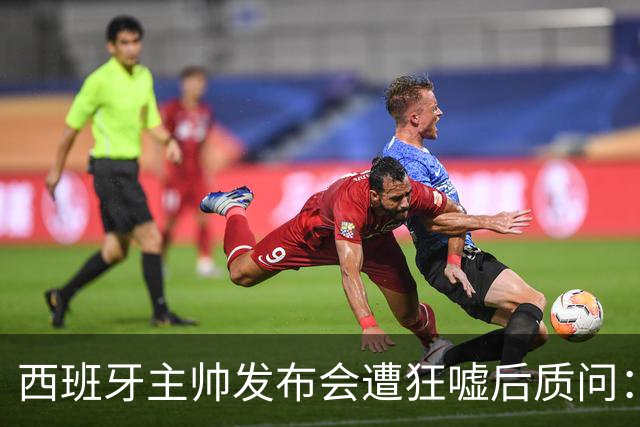 西班牙主帅发布会遭狂嘘后质问：你们在干什么？我从小被教育要尊重