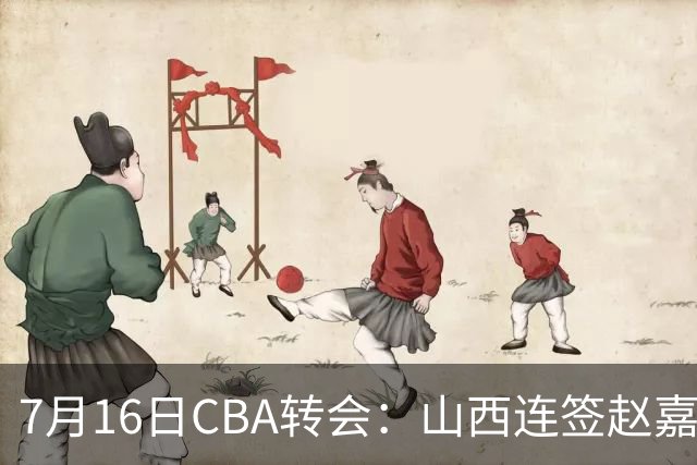 7月16日CBA转会：山西连签赵嘉仁王俊杰追胡金秋，广东达卡里到位广州超市开张