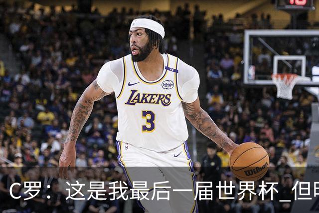 C罗：这是我最后一届世界杯 但明天不会是最后一场比赛